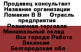 Продавец-консультант › Название организации ­ Ломакин В.В. › Отрасль предприятия ­ Розничная торговля › Минимальный оклад ­ 35 000 - Все города Работа » Вакансии   . Белгородская обл.,Белгород г.